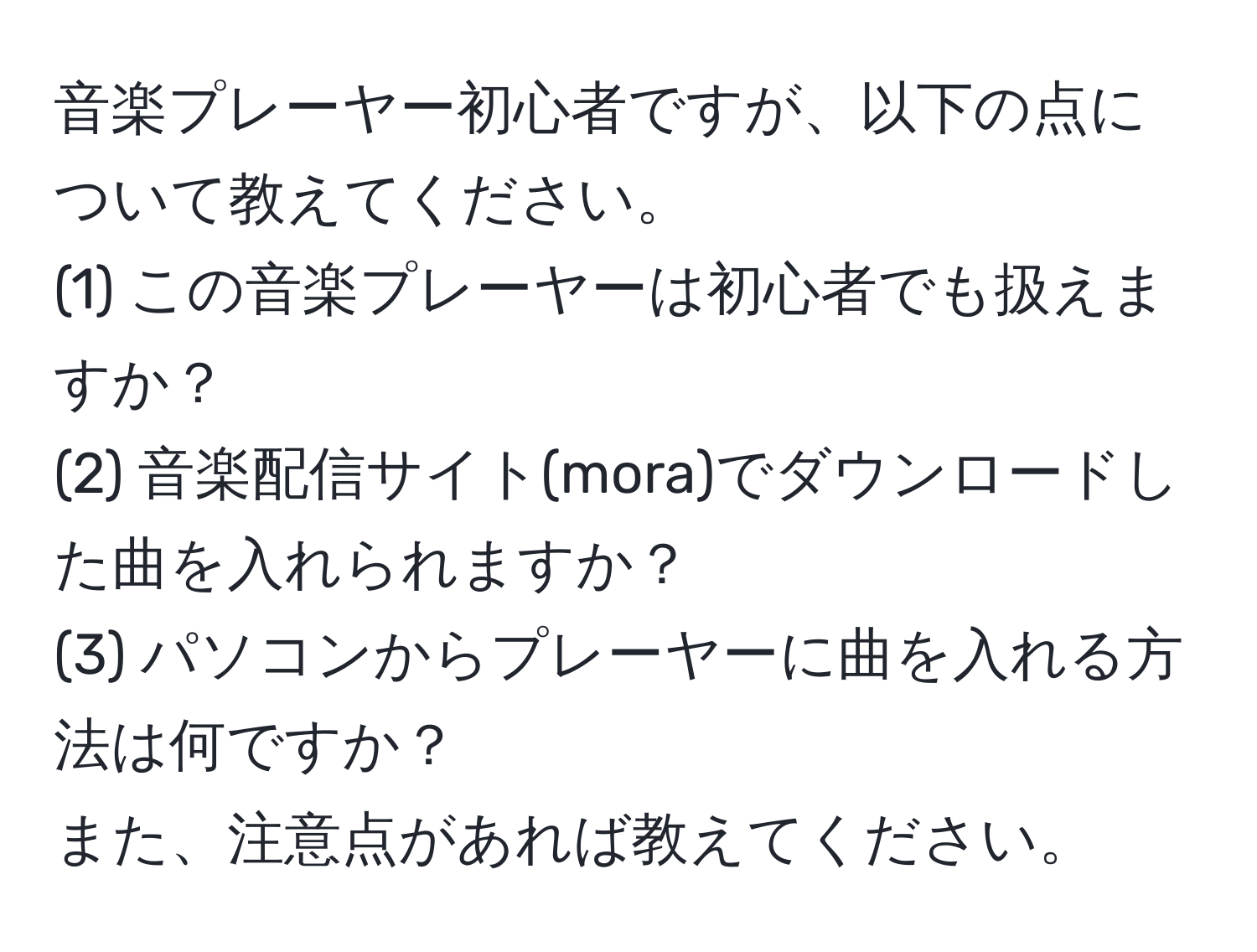 音楽プレーヤー初心者ですが、以下の点について教えてください。  
(1) この音楽プレーヤーは初心者でも扱えますか？  
(2) 音楽配信サイト(mora)でダウンロードした曲を入れられますか？  
(3) パソコンからプレーヤーに曲を入れる方法は何ですか？  
また、注意点があれば教えてください。