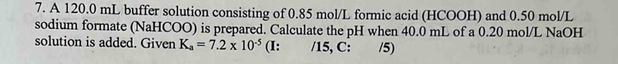 A 120.0 mL buffer solution consisting of 0.85 mol/L formic acid (HCOOH) and 0.50 mol/L
sodium formate (NaHCOO) is prepared. Calculate the pH when 40.0 mL of a 0.20 mol/L NaOH 
solution is added. Given K_a=7.2* 10^(-5) (I: /15, C: /5)