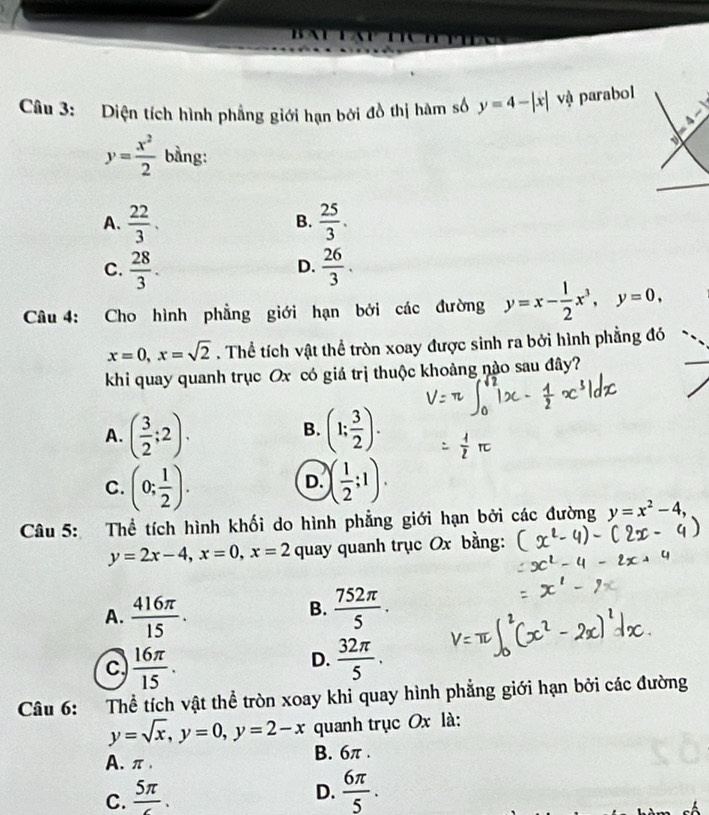 Diện tích hình phẳng giới hạn bởi đồ thị hàm số y=4-|x| vậ parabol
=4-1
y= x^2/2  bằng:
A.  22/3 .  25/3 . 
B.
C.  28/3 .  26/3 . 
D.
Câu 4: Cho hình phẳng giới hạn bởi các đường y=x- 1/2 x^3, y=0,
x=0, x=sqrt(2). Thể tích vật thể tròn xoay được sinh ra bởi hình phẳng đó
khi quay quanh trục Ox có giá trị thuộc khoảng nào sau đây?
A. ( 3/2 ;2). (1; 3/2 ). 
B.
C. (0; 1/2 ). ( 1/2 ;1). 
D.
Câu 5: Thể tích hình khối do hình phẳng giới hạn bởi các đường y=x^2-4,
y=2x-4, x=0, x=2 quay quanh trục Ox bằng:
B.
A.  416π /15 .  752π /5  ·
c  16π /15 .
D.  32π /5 . 
Câu 6: Thể tích vật thể tròn xoay khi quay hình phẳng giới hạn bởi các đường
y=sqrt(x), y=0, y=2-x quanh trục Ox là:
A. π. B. 6π.
C. frac 5π .
D.  6π /5 .