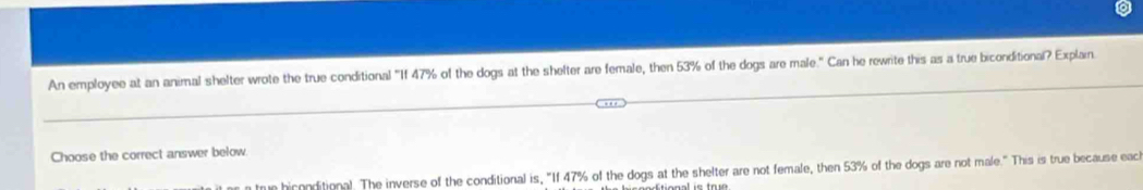 An employee at an animal shelter wrote the true conditional "If 47% of the dogs at the shelter are female, then 53% of the dogs are male." Can he rewrite this as a true biconditional? Explain 
Choose the correct answer below 
trun hiconditional. The inverse of the conditional is, "If 47% of the dogs at the shelter are not female, then 53% of the dogs are not male." This is true because eacl