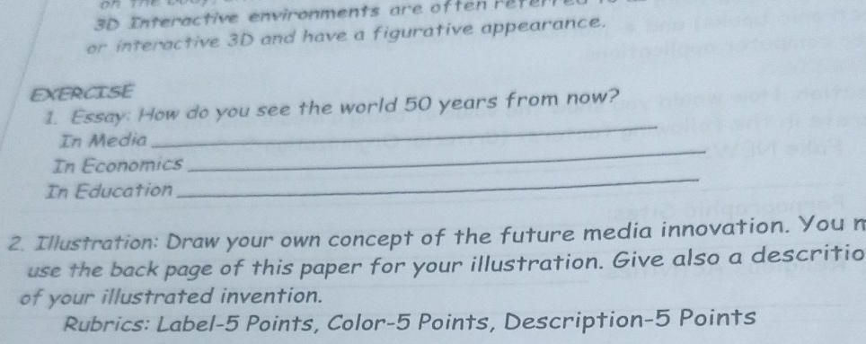 3D Interactive en v ironments ar e of te r et 
or interactive 3D and have a figurative appearance. 
EXERCISE 
_ 
1. Essay: How do you see the world 50 years from now? 
In Media 
_ 
In Economics 
_ 
In Education 
2. Illustration: Draw your own concept of the future media innovation. You n 
use the back page of this paper for your illustration. Give also a descritio 
of your illustrated invention. 
Rubrics: Label-5 Points, Color-5 Points, Description-5 Points