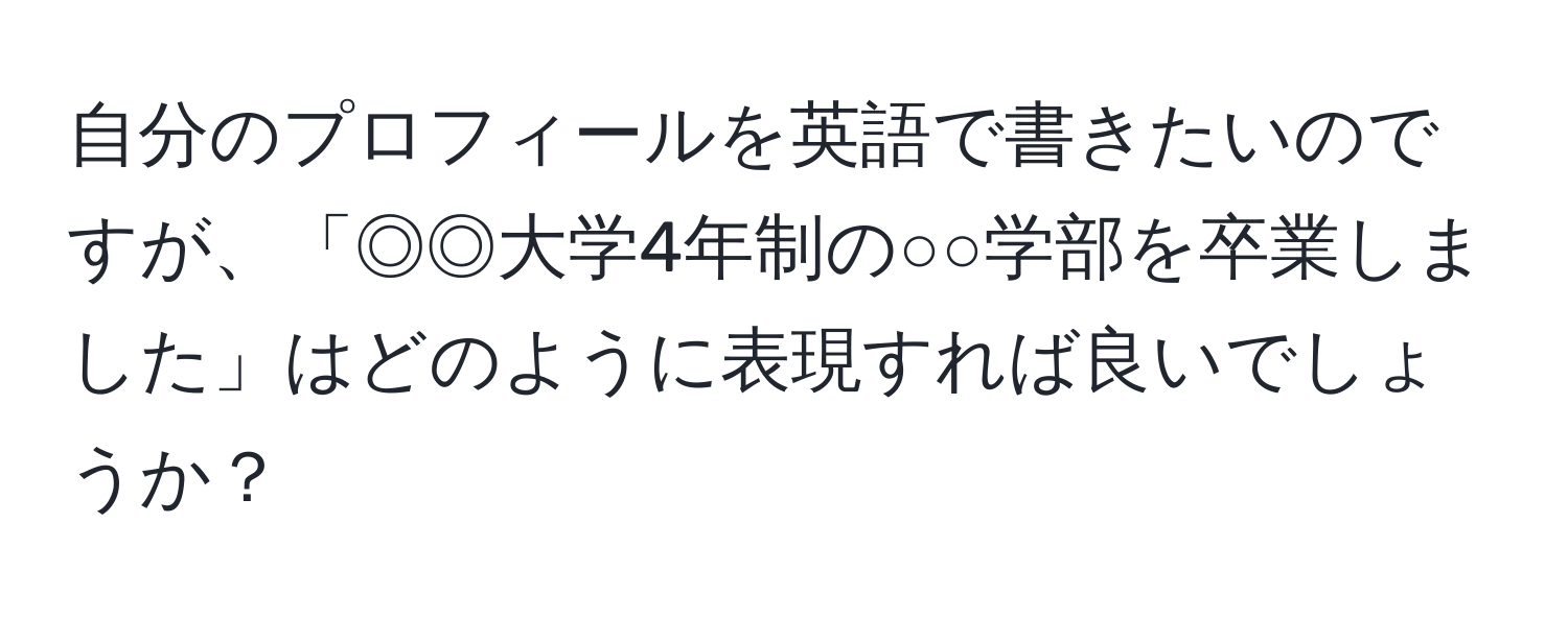 自分のプロフィールを英語で書きたいのですが、「◎◎大学4年制の○○学部を卒業しました」はどのように表現すれば良いでしょうか？