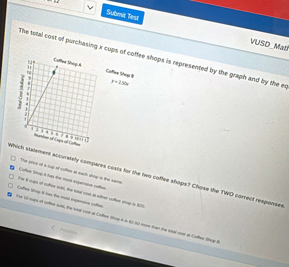 Submit Test VUSD_Math
The total cost of purchasing x cups of coffee shops is represented by the graph and by the ed
Coffee Shop B
y=2.50x
The price of a cup of coffee at each shop is the same.
Which statement accurately compares costs for the two coffee shops? Chose the TWO correct responses
Coffee Shop A has the most expensive coffee.
For 8 cups of coffee sold, the total cost at either coffee shop is $20
Coffee Shop B has the most expensive coffee.
For 10 cups of coffee sold, the total cost at Coffee Shop A is $2.50 more than the total cost at Coffee Shop B
Previcases