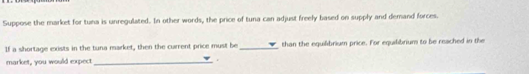 Suppose the market for tuna is unregulated. In other words, the price of tuna can adjust freely based on supply and demand forces. 
If a shortage exists in the tuna market, then the current price must be_ than the equilibrium price. For equilibrium to be reached in the 
market, you would expect_ 
.