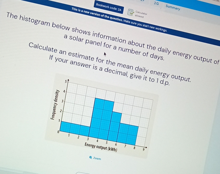 2G Summary 
Bookwork code: 2A allowed 
Calculator 
This is a new version of the question. Make sure you start new workings 
The histogram below shows information about the daily energy output o 
a solar panel for a number of days. 
Calculate an estimate for the mean daily energy output 
If your answer is a decimal, give it to 1 d.p.
5
4
3
2
1
0
1 2 3 4 5 6
1
Energy output (kWh) 8 9 
Q Zoom