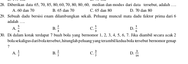 Diberikan data 65, 70, 85, 80, 60, 70, 80, 80, 60, median dan modus dari data tersebut, adalah …
A. 60 dan 70 B. 65 dan 70 C. 65 dan 80 D. 70 dan 80
29. Sebuah dadu bersisi enam dilambungkan sekali. Peluang muncul mata dadu faktor prima dari 6
adalah …
A.  5/6   2/3  C.  1/3  D.  1/6 
B.
30. Di dalam kotak terdapat 7 buah bola yang bernomor 1, 2, 3, 4, 5, 6, 7. Jika diambil secara acak 2
bola sekaligus dari bola tersebut, hitunglah peluang yang terambil kedua bola tersebut bernomor genap
?
A.  1/7   2/7  C.  3/7  D.  3/14 
B.