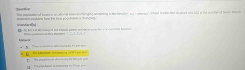 Question
The population of bears in a national forest is changing according to the function MO=1500MJ , where t is the time in years and N(f) is the number of bears. Which
statement explains how the bear population is changing?
Standard(s)
NC.M1.F4F.8b; Interpret and explain growth and decay rates for an exponential function.
Other questions on this standard: 1 , 2 , 3, 5, 6 , 7
Answer
A The population is decreasing by 4% per year.
B The population is increasing by 96% per yeas
The population is decreasing by 96% per yeas
D The population is increasing by 4's per year.