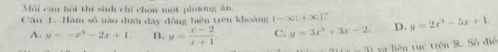 Mỗi câu hồi thí sinh chỉ chọn một phương án.
Cầu 1. Hàm số nào dưới đây đồng biển trên khoảng (-∈fty ;+∈fty )
A. y=-x^3-2x+1. B. y= (x-2)/x+1 .
C. y=3x^3+3x-2. D. y=2x^3-5x+1.
(x-3) yà liên tục trên R. Số điể