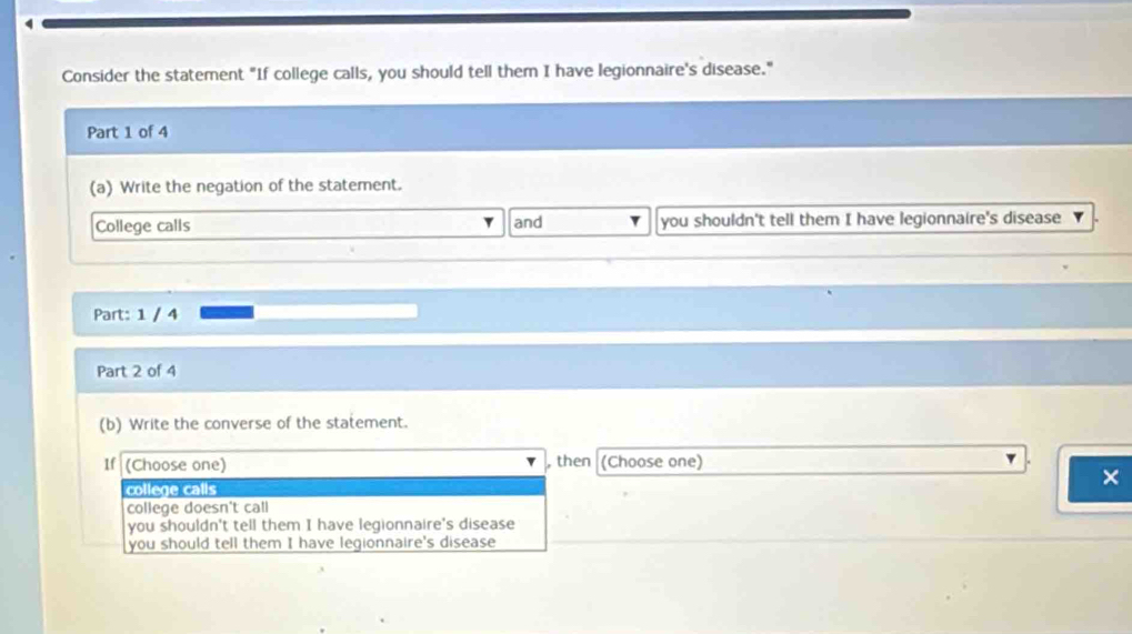 Consider the statement "If college calls, you should tell them I have legionnaire's disease."
Part 1 of 4
(a) Write the negation of the statement.
College calls and you shouldn't tell them I have legionnaire's disease
Part: 1 / 4
Part 2 of 4
(b) Write the converse of the statement.
If (Choose one) , then (Choose one)
college calls
×
college doesn't call
you shouldn't tell them I have legionnaire's disease
you should tell them I have legionnaire's disease