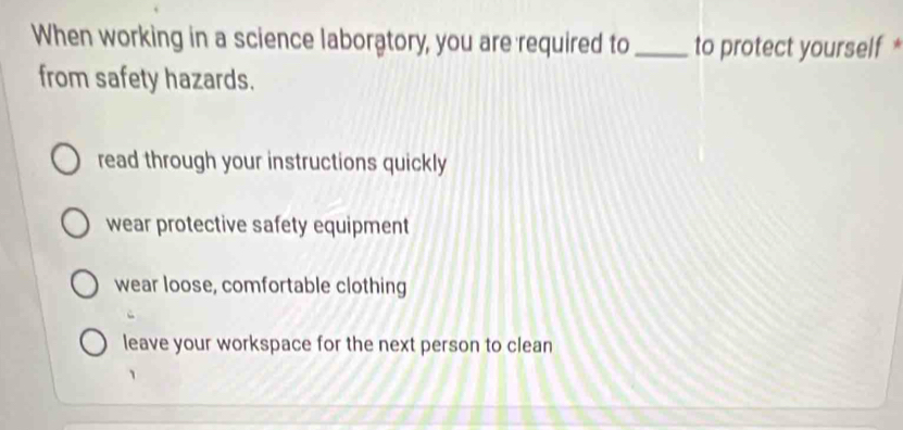 When working in a science laboratory, you are required to _to protect yourself *
from safety hazards.
read through your instructions quickly
wear protective safety equipment
wear loose, comfortable clothing
leave your workspace for the next person to clean