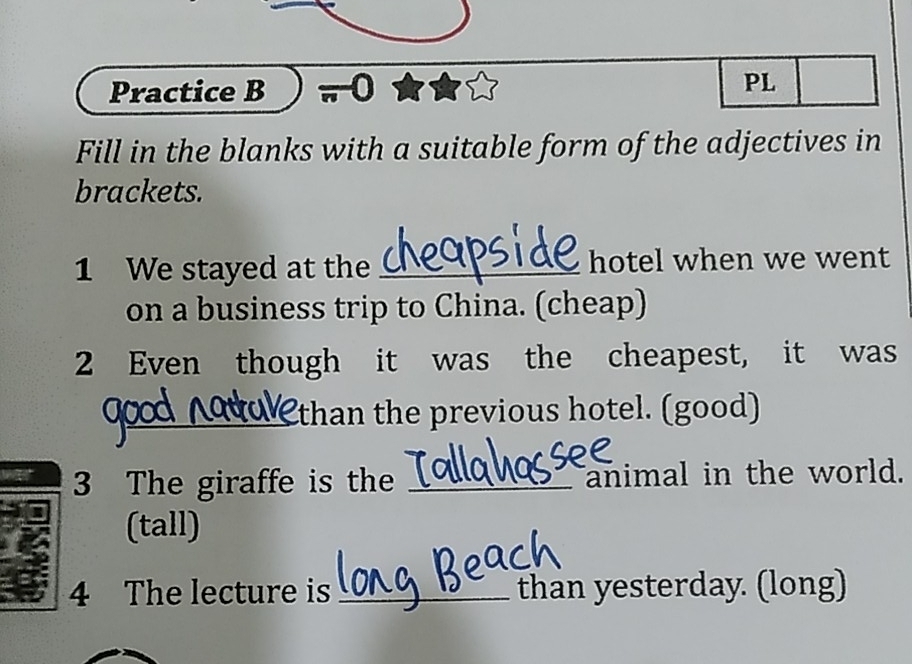 Practice B 0 
PL 
Fill in the blanks with a suitable form of the adjectives in 
brackets. 
1 We stayed at the _hotel when we went 
on a business trip to China. (cheap) 
2 Even though it was the cheapest, it was 
_ 
_than the previous hotel. (good) 
3 The giraffe is the _animal in the world. 
(tall) 
4 The lecture is _than yesterday. (long)