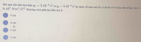 Hai quả cầu nhỏ tích điện q_1=2.10^(-6)C và q_2=5.10^(-6)C tác dụng với nhau một lực có độ lớn 36 N trong chân không. Lây k=
9.10^9Nm^2/C^2. Khoảng cách giữa hai điện tích là
5 cm
4 cm
3 cm
2 cm