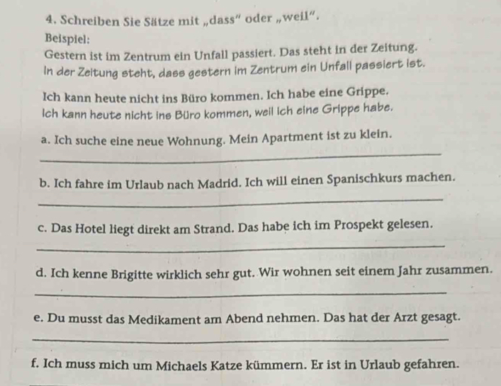 Schreiben Sie Sätze mit „dass“ oder „weil”. 
Beispiel: 
Gestern ist im Zentrum ein Unfall passiert. Das steht in der Zeitung. 
In der Zeitung steht, dass gestern im Zentrum ein Unfall passiert ist. 
Ich kann heute nicht ins Büro kommen. Ich habe eine Grippe. 
Ich kann heute nicht ins Büro kommen, weil Ich eine Grippe habe. 
_ 
a. Ich suche eine neue Wohnung. Mein Apartment ist zu klein. 
b. Ich fahre im Urlaub nach Madrid. Ich will einen Spanischkurs machen. 
_ 
c. Das Hotel liegt direkt am Strand. Das habe ich im Prospekt gelesen. 
_ 
d. Ich kenne Brigitte wirklich sehr gut. Wir wohnen seit einem Jahr zusammen. 
_ 
e. Du musst das Medikament am Abend nehmen. Das hat der Arzt gesagt. 
_ 
f. Ich muss mich um Michaels Katze kümmern. Er ist in Urlaub gefahren.