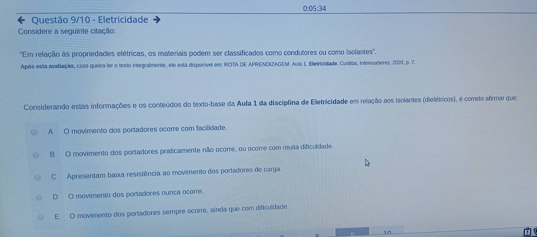 0:05:34
Questão 9/10 - Eletricidade
Considere a seguinte citação:
"Em relação às propriedades elétricas, os materiais podem ser classificados como condutores ou como Isolantes”.
Após esta avaliação, caso queira ler o texto integralmente, ele está disponível em: ROTA DE APRENDIZAGEM. Aula 1. Eletricidade. Curitiba, Interesaberes, 2020, p. 7
Considerando estas informações e os conteúdos do texto-base da Aula 1 da disciplina de Eletricidade em relação aos isolantes (dielétricos), é correto afirmar que:
A O movimento dos portadores ocorre com facilidade.
B O movimento dos portadores praticamente não ocorre, ou ocorre com muita dificuldade.
C Apresentam baixa resistência ao movimento dos portadores de carga
D O movimento dos portadores nunca ocorre.
E O movimento dos portadores sempre ocorre, ainda que com dificuldade
1∩