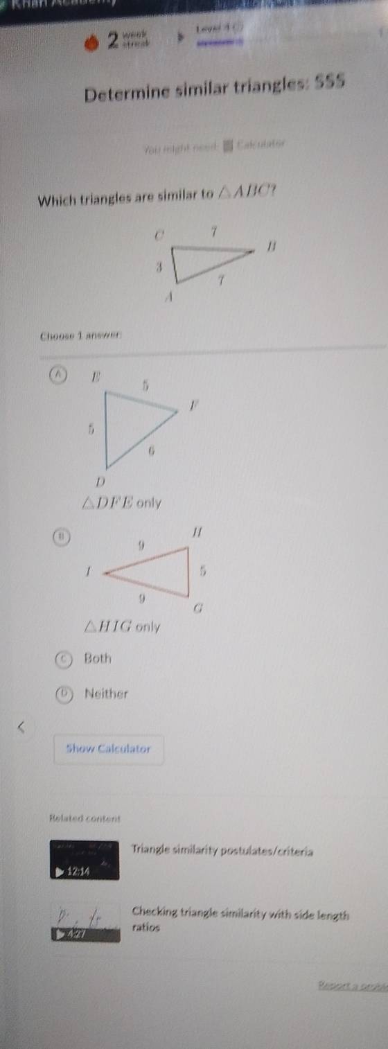 2 == Lenl 4 0
Determine similar triangles: SSS
You might need: Calculater
Which triangles are similar to △ ABC ?
Choose 1 answer
A
△ DFE only
u
△ HIG only
Both
Neither
Show Calculator
Related content
Triangle similarity postulates/criteria
▶ 12:14
Checking triangle similarity with side length
3427 ratios
Report a orible