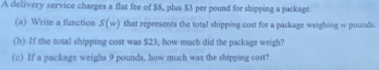 A delivery service charges a flat fee of $8, plus $3 per pound for shipping a package. 
(a) Write a finction S'(w) that represents the total shipping cost for a package weighing w pounds. 
(b) If the total shipping cost was $23, how much did the package weigh? 
(c) If a package weighs 9 pounds, how much was the shipping cost?