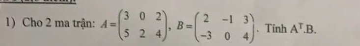 Cho 2 ma trận: A=beginpmatrix 3&0&2 5&2&4endpmatrix , B=beginpmatrix 2&-1&3 -3&0&4endpmatrix. Tính A^T.B.