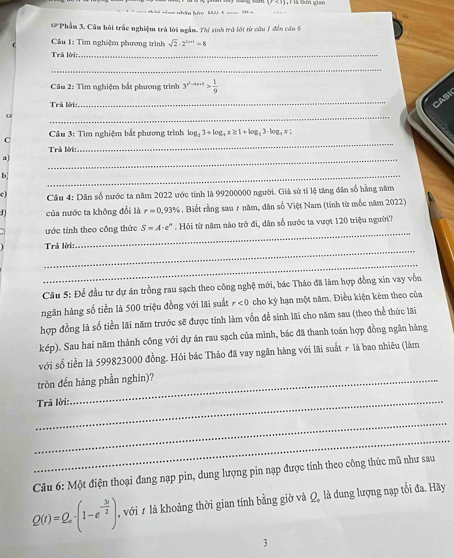 (r<1) ,   là thời gian
Hài gian nhân hủy Hải < _226 n
* Phần 3. Câu hỏi trắc nghiệm trả lời ngắn. Thí sinh trả lời từ câu 1 đến câu 6
(  Câu 1: Tìm nghiệm phương trình  sqrt(2)· 2^(3x+1)=8
Trả lời:
_
_
Câu 2: Tìm nghiệm bất phương trình 3^(x^2)-4x+5> 1/9 
Trã lời:
_
CASI
5
_
Câu 3: Tìm nghiệm bất phương trình log _23+log _5x≥ 1+log _23· log _5x;
C
Trã lời:
_
a)
_
b]
_
c)  Câu 4: Dân số nước ta năm 2022 ước tính là 99200000 người. Giả sử tỉ lệ tăng dân số hằng năm
d) của nước ta không đổi là r=0,93%. Biết rằng sau # năm, dân số Việt Nam (tính từ mốc năm 2022)
_
tớc tính theo công thức S=A· e^n. Hỏi từ năm nào trở đi, dân số nước ta vượt 120 triệu người?
_
Trã lời:
_
Cầu 5: Để đầu tư dự án trồng rau sạch theo công nghệ mới, bác Thảo đã làm hợp đồng xin vay vốn
ngân hàng số tiền là 500 triệu đồng với lãi suất r<0</tex> cho kỳ hạn một năm. Điều kiện kèm theo của
hợp đồng là số tiền lãi năm trước sẽ được tính làm vốn đề sinh lãi cho năm sau (theo thể thức lãi
kép). Sau hai năm thành công với dự án rau sạch của mình, bác đã thanh toán hợp đồng ngân hàng
với số tiền là 599823000 đồng. Hỏi bác Thảo đã vay ngân hàng với lãi suất 7 là bao nhiêu (làm
tròn đến hàng phần nghìn)?
_
Trả lời:
_
_
Câu 6: Một điện thoại đang nạp pin, dung lượng pin nạp được tính theo công thức mũ như sau
Q(t)=Q_o· (1-e^(-frac 3t)2) với t là khoảng thời gian tính bằng giờ và Q, là dung lượng nạp tối đa. Hãy
3