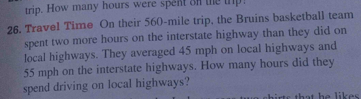 trip. How many hours were spent on the trp! 
26. Travel Time On their 560-mile trip, the Bruins basketball team 
spent two more hours on the interstate highway than they did on 
local highways. They averaged 45 mph on local highways and
55 mph on the interstate highways. How many hours did they 
spend driving on local highways? 
h ir t s that he likes .