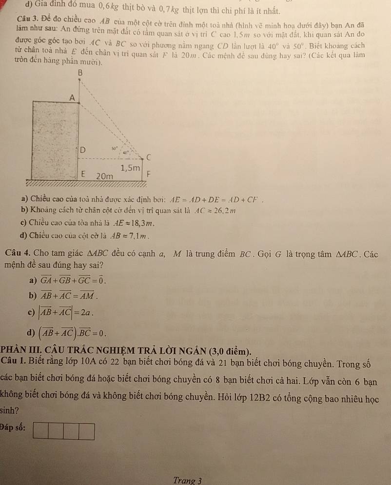 d) Gia đình đó mua 0,6 kg thịt bò và 0, 7 kg thịt lợn thì chi phí là ít nhất.
Cầu 3. Để đo chiều cao AB của một cột cờ trên đinh một toà nhà (hình vẽ minh hoạ dưới đây) bạn An đã
làm như sau: An đứng trên mặt đất có tảm quan sát ở vị trí C cao 1,5m so với mặt đất, khi quan sát An đo
được góc góc tạo bơi .4C và BC so với phương nằm ngang CD lần lượt là 40° và 50°. Biết khoảng cách
tử chân toà nhà £ đến chân vị tri quan sát F là 20m. Các mệnh để sau đủng hay sai? (Các kết qua làm
tròn đến hàng phần mười).
a) Chiều cao của toà nhà được xác định bơi: AE=AD+DE=AD+CF.
b) Khoảng cách từ chân cột cờ đến vị trí quan sát là AC=26,2m
c) Chiều cao của tòa nhà là AEapprox 18,3m.
d) Chiều cao của cột cờ là ABapprox 7,1m.
Câu 4. Cho tam giác △ ABC đều có cạnh a, M là trung điểm BC . Gọi G là trọng tâm △ ABC. Các
mệnh đề sau đúng hay sai?
a) vector GA+vector GB+vector GC=vector 0.
b) overline AB+overline AC=overline AM.
c) |vector AB+vector AC|=2a.
d) (overline AB+overline AC).overline BC=0.
PHÀN III. CÂU TRÁC NGHIỆM TRẢ LỜI NGÁN (3,0 điểm).
Câu 1. Biết rằng lớp 10A có 22 bạn biết chơi bóng đá và 21 bạn biết chơi bóng chuyền. Trong số
các bạn biết chơi bóng đá hoặc biết chơi bóng chuyền có 8 bạn biết chơi cả hai. Lớp vẫn còn 6 bạn
không biết chơi bóng đá và không biết chơi bóng chuyền. Hỏi lớp 12B2 có tổng cộng bao nhiêu học
sinh?
Đáp số:
Trang 3