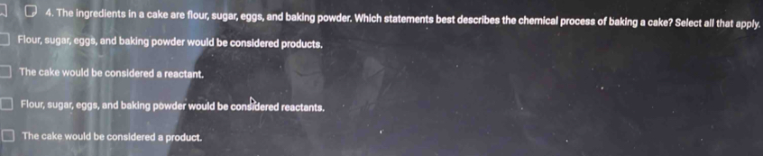 The ingredients in a cake are flour, sugar, eggs, and baking powder. Which statements best describes the chemical process of baking a cake? Select all that apply.
Flour, sugar, eggs, and baking powder would be considered products.
The cake would be considered a reactant.
Flour, sugar, eggs, and baking powder would be considered reactants.
The cake would be considered a product.