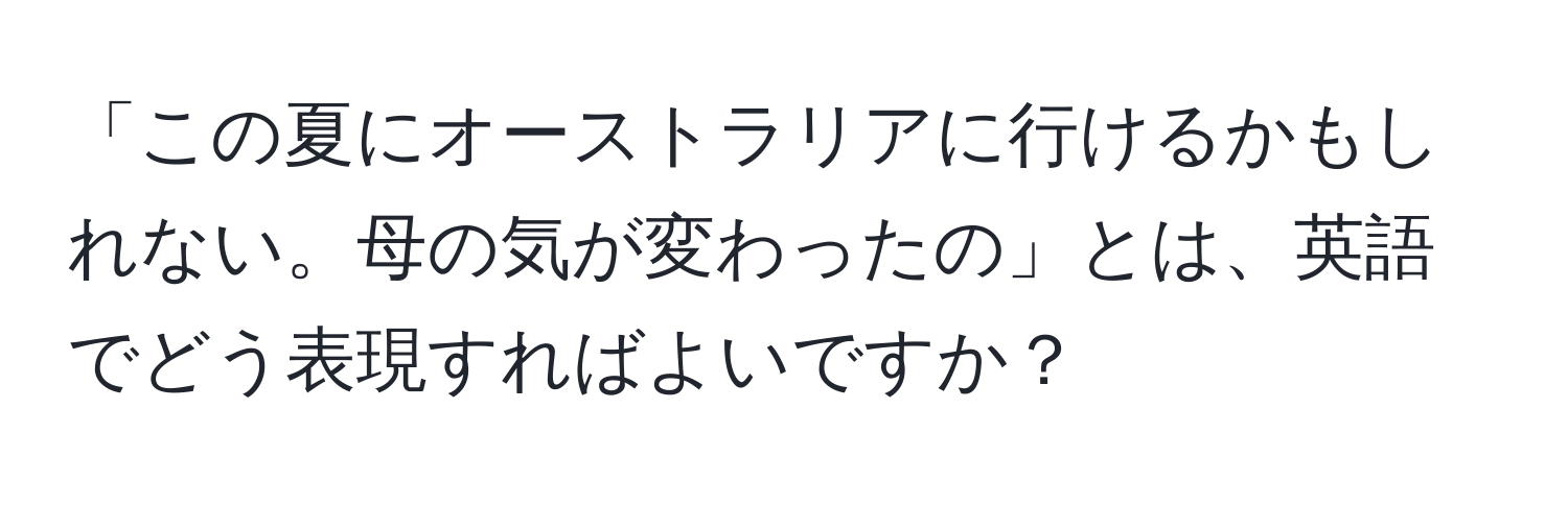 「この夏にオーストラリアに行けるかもしれない。母の気が変わったの」とは、英語でどう表現すればよいですか？