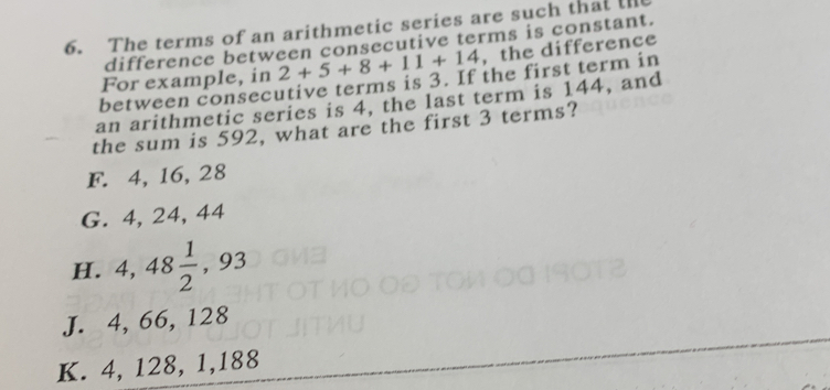 The terms of an arithmetic series are such that ll
difference between consecutive terms is constant.
For example, in 2+5+8+11+14 , the difference
between consecutive terms is 3. If the first term in
an arithmetic series is 4, the last term is 144, and
the sum is 592, what are the first 3 terms?
F. 4, 16, 28
G. 4, 24, 44
H. 4, 48 1/2  , 93
J. 4, 66, 128
K. 4, 128, 1, 188