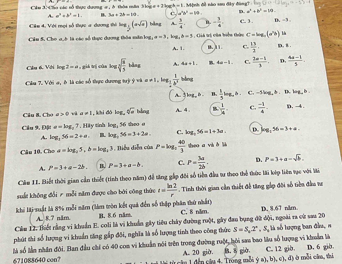 A P=2.
Câu 3. Cho các số thực dương a , b thỏa mãn 3log a+2log b=1. Mệnh đề nào sau đây đúng?
A. a^3+b^2=1. B. 3a+2b=10. C. a^3b^2=10.
D. a^3+b^2=10.
Câu 4. Với mọi số thực a dương thì log _ 1/a^2 (asqrt(a)) bàng A.  3/4 · B. - 3/4 . C. 3 . D. −3 .
Câu 5. Cho a,6 là các số thực dương thỏa mãn log _2a=3,log _2b=5. Giá trị của biểu thức C=log _2(a^2b) là
A. 1. B. 11. C.  13/2 . D. 8 .
Câu 6. Với log 2=a , giá trị của log sqrt[5](frac 8)5 bàng A. 4a+1. B. 4a-1. C.  (2a-1)/3 . D.  (4a-1)/5 .
Câu 7. Với a, b là các số thực dương tuỳ ý và a!= 1,log _ 1/a  1/b^5  bằng
A.  log _ab. B.  1/5 log _ab. C. -5log _ab D. log _ab.
Câu 8. Cho a>0 và a!= 1 , khi đó log _asqrt[4](a) bàng A. 4 . B.  1/4 · C.  (-1)/4 . D. -4 .
Câu 9. Đặt a=log _27. Hãy tính log _256 theo a
A. log _256=2+a. B. log _256=3+2a. C. log _256=1+3a. D. log _256=3+a.
Câu 10. Cho a=log _25,b=log _23. Biểu diễn của P=log _2 40/3  theo a và b là
A. P=3+a-2b. B. P=3+a-b. C. P= 3a/2b . D. P=3+a-sqrt(b).
Câu 11. Biết thời gian cần thiết (tính theo năm) để tăng gấp đôi số tiền đầu tư theo thể thức lãi kép liên tục với lãi
suất không đổi r mỗi năm được cho bởi công thức t= ln 2/r . Tính thời gian cần thiết để tăng gấp đôi số tiền đầu tư
khi lãi suất là 8% mỗi năm (làm tròn kết quả đến số thập phân thứ nhất)
A. 8.7 năm. B. 8.6 năm. C. 8 năm. D. 8.67 năm.
Câu 12. Biết rằng vi khuẩn E. coli là vi khuẩn gây tiêu chảy đường ruột, gây đau bụng dữ dội, ngoài ra cứ sau 20
phút thì số lượng vi khuẩn tăng gấp đôi, nghĩa là số lượng tính theo công thức S=S_0.2^n,S_0la số lượng ban đầu, n
là số lần nhân đôi. Ban đầu chỉ có 40 con vi khuẩn nói trên trong đường ruột, hỏi sau bao lâu số lượng vi khuẩn là
671088640 con? A. 20 giờ. B. 8 giờ. C. 12 giờ. D. 6 giờ.
lời từ câu 1 đến câu 4. Trong mỗi ý a), b), c), d) ở mỗi câu, thí