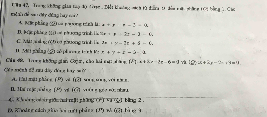 Trong không gian toạ độ Oxyz , Biết khoảng cách từ điểm 0 đến mặt phẳng (Q) bằng 1. Các
mệnh đề sau đây đúng hay sai?
A. Mặt phẳng (Q) có phương trình là: x+y+z-3=0.
B. Mặt phẳng (Q) có phương trình là: 2x+y+2z-3=0.
C. Mặt phẳng (Q) có phương trình là: 2x+y-2z+6=0.
D. Mặt phẳng (Q) có phương trình là: x+y+z-3=0. 
Câu 48. Trong không gian Oxyz , cho hai mặt phẳng (P): x+2y-2z-6=0 và (Q):x+2y-2z+3=0. 
Các mệnh đề sau đây đúng hay sai?
A. Hai mặt phẳng (P) và (Q) song song với nhau.
B. Hai mặt phẳng (P) và (Q) vuông góc với nhau.
C. Khoảng cách giữa hai mặt phẳng (P) và (Q) bằng 2.
D. Khoảng cách giữa hai mặt phẳng (P) và (Q) bằng 3.