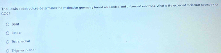 The Lewis dot structure determines the molecular geometry based on bonded and unbonded electrons. What is the expected molecular geometry for
CO2?
Bent
Linear
Tetrahedral
Trigonal planar