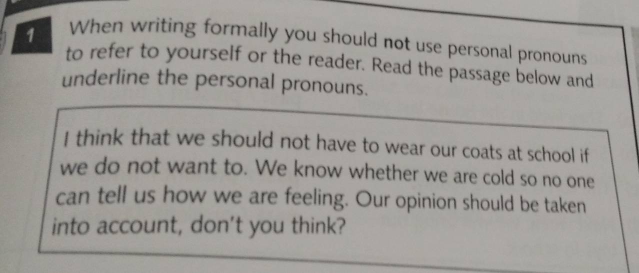 When writing formally you should not use personal pronouns 
to refer to yourself or the reader. Read the passage below and 
underline the personal pronouns. 
I think that we should not have to wear our coats at school if 
we do not want to. We know whether we are cold so no one 
can tell us how we are feeling. Our opinion should be taken 
into account, don't you think?