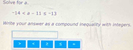 Solve for a.
-14
Write your answer as a compound inequality with integers.
2 s =