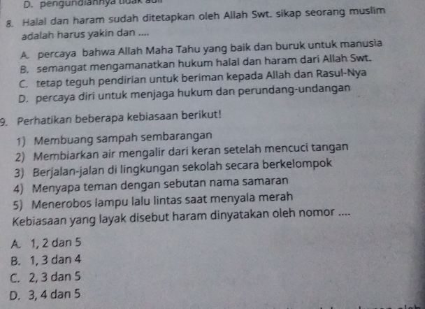 pengundiannya tiuak au
8. Halal dan haram sudah ditetapkan oleh Allah Swt. sikap seorang muslim
adalah harus yakin dan ....
A. percaya bahwa Allah Maha Tahu yang baik dan buruk untuk manusia
B. semangat mengamanatkan hukum halal dan haram dari Allah Swt.
C. tetap teguh pendirian untuk beriman kepada Allah dan Rasul-Nya
D. percaya diri untuk menjaga hukum dan perundang-undangan
9. Perhatíkan beberapa kebiasaan berikut!
1) Membuang sampah sembarangan
2) Membiarkan air mengalir dari keran setelah mencuci tangan
3) Berjalan-jalan di lingkungan sekolah secara berkelompok
4) Menyapa teman dengan sebutan nama samaran
5) Menerobos lampu lalu lintas saat menyala merah
Kebiasaan yang layak disebut haram dinyatakan oleh nomor ....
A. 1, 2 dan 5
B. 1, 3 dan 4
C. 2, 3 dan 5
D. 3, 4 dan 5