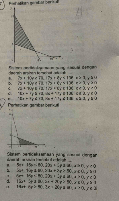 Perhatikan gambar berikut! 
Sistem pertidaksamaan yang sesuai dengan 
daerah arsiran tersebut adalah .... 
a. 7x+10y≥ 70, 17x+8y≤ 136, x≥ 0, y≥ 0
b. 7x+10y≥ 70, 17x+8y≤ 136, x≥ 0, y≥ 0
C. 7x+10y≥ 70, 17x+8y≥ 136, x≥ 0, y≥ 0
d. 10x+7y≥ 70, 8x+17y≤ 136, x≥ 0, y≥ 0
e. 10x+7y≤ 70, 8x+17y≤ 136, x≥ 0, y≥ 0
Perhatikan gambar berikut! 
Sistem pertidaksamaan yang sesuai dengan 
daerah arsiran tersebut adalah .... 
a. 5x+16y≤ 80, 20x+3y≤ 60, x≥ 0, y≥ 0
b. 5x+16y≥ 80, 20x+3y≥ 60, x≥ 0, y≥ 0
C. 5x+16y≤ 80, 20x+3y≥ 60, x≥ 0, y≥ 0
d. 16x+5y≤ 80, 3x+20y≥ 60, x≥ 0, y≥ 0
e. 16x+5y≥ 80, 3x+20y≥ 60, x≥ 0, y≥ 0