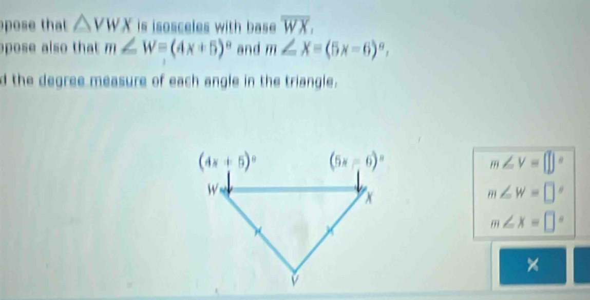 pose that △ VWX is isosceles with base. overline WX,
pose also that m∠ W=(4x+5)^circ  and m∠ X=(5x-6)^circ ,
d the degree measure of each angle in the triangle.
m∠ V=□°
m∠ W=□°
m∠ x=□°