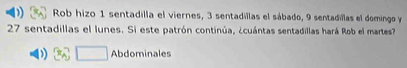 Rob hizo 1 sentadilla el viernes, 3 sentadillas el sábado, 9 sentadillas el domingo y
27 sentadillas el lunes. Si este patrón continúa, ¿cuántas sentadillas hará Rob el martes 
)) □  Abdominales