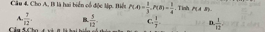 Cho A, B là hai biến cố độc lập. Biết P(A)= 1/3 , P(B)= 1/4 . Tính P(AB).
B.
A.  7/12 .  5/12 .  1/7 .  1/12 . 
C.
D.
Câu 5.Cho 4 và R là hai biển 4