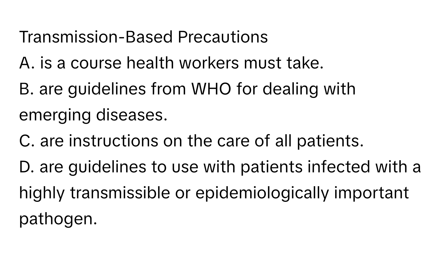 Transmission-Based Precautions
A. is a course health workers must take.
B. are guidelines from WHO for dealing with emerging diseases.
C. are instructions on the care of all patients.
D. are guidelines to use with patients infected with a highly transmissible or epidemiologically important pathogen.