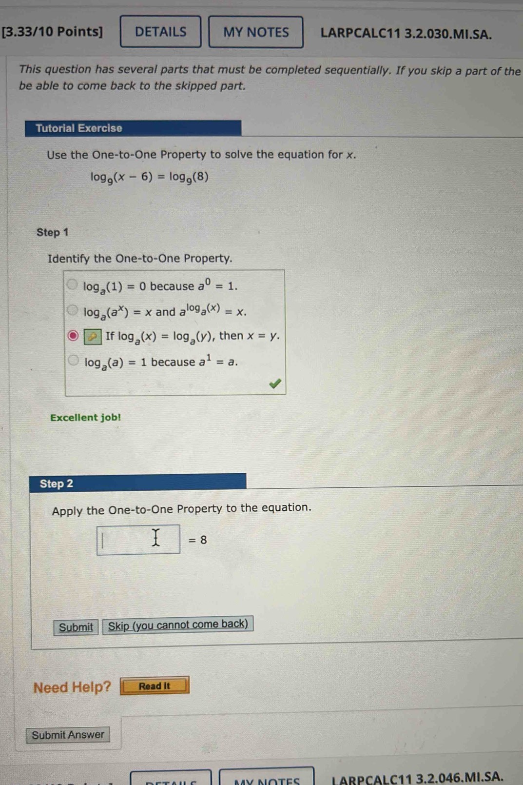 DETAILS MY NOTES LARPCALC11 3.2.030.MI.SA.
This question has several parts that must be completed sequentially. If you skip a part of the
be able to come back to the skipped part.
Tutorial Exercise
Use the One-to-One Property to solve the equation for x.
log _9(x-6)=log _9(8)
Step 1
Identify the One-to-One Property.
log _a(1)=0 because a^0=1.
log _a(a^x)=x and a^(log _a)(x)=x.
]flog _a(x)=log _a(y) , then x=y.
log _a(a)=1 because a^1=a. 
Excellent job!
Step 2
Apply the One-to-One Property to the equation.
□ =8
Submit Skip (you cannot come back)
Need Help? Read It
Submit Answer
MV NOTES LARPCALC11 3.2.046.MI.SA.