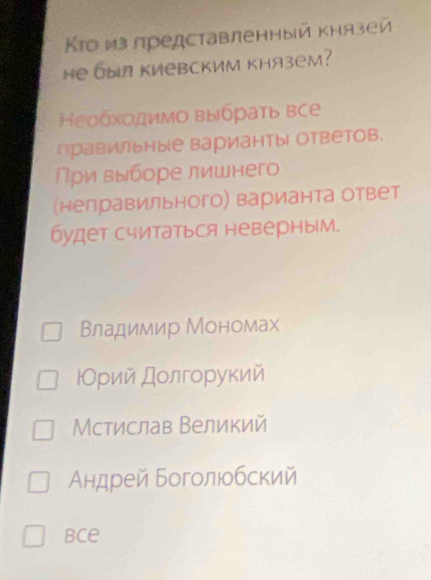 Κто из представленный κнязей
Hе был киевским князеm?
Ηεобхοдимо выδρаτь все
Правильные варианты| ответов.
ρи выборе лишнего
(нелравильного) варианта ответ
будет считаться неверным.
Βладимир Мономах
ΡОрий дοлгοрукий
Мстислав Великий
Αндрей Боголюοбский
bce