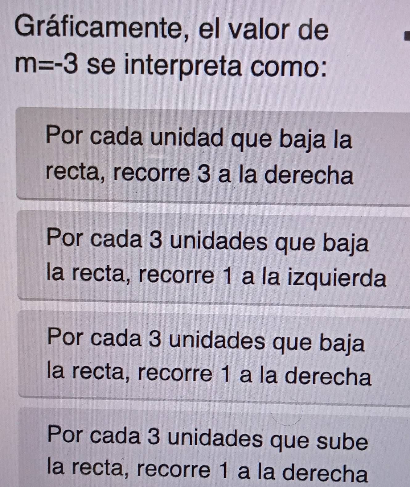 Gráficamente, el valor de
m=-3 se interpreta como:
Por cada unidad que baja la
recta, recorre 3 a la derecha
Por cada 3 unidades que baja
la recta, recorre 1 a la izquierda
Por cada 3 unidades que baja
la recta, recorre 1 a la derecha
Por cada 3 unidades que sube
la recta, recorre 1 a la derecha