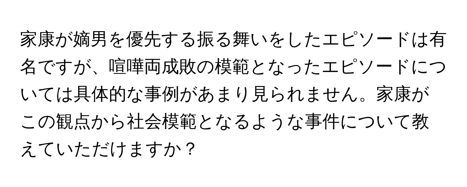 家康が嫡男を優先する振る舞いをしたエピソードは有名ですが、喧嘩両成敗の模範となったエピソードについては具体的な事例があまり見られません。家康がこの観点から社会模範となるような事件について教えていただけますか？