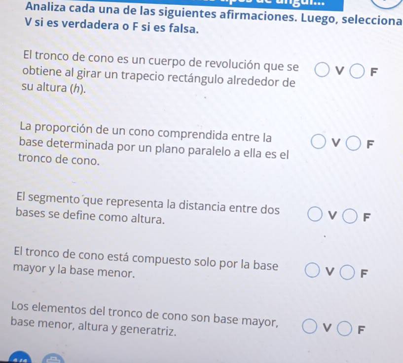 ''84'...
Analiza cada una de las siguientes afirmaciones. Luego, selecciona
V si es verdadera o F si es falsa.
El tronco de cono es un cuerpo de revolución que se V bigcirc F
obtiene al girar un trapecio rectángulo alrededor de
su altura (h).
La proporción de un cono comprendida entre la V bigcirc F
base determinada por un plano paralelo a ella es el
tronco de cono.
El segmento que representa la distancia entre dos V bigcirc F
bases se define como altura.
El tronco de cono está compuesto solo por la base V bigcirc F
mayor y la base menor.
Los elementos del tronco de cono son base mayor, V bigcirc
base menor, altura y generatriz. F _/