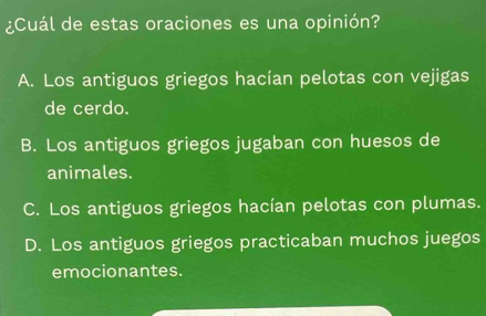 ¿Cuál de estas oraciones es una opinión?
A. Los antiguos griegos hacían pelotas con vejigas
de cerdo.
B. Los antiguos griegos jugaban con huesos de
animales.
C. Los antiguos griegos hacían pelotas con plumas.
D. Los antiguos griegos practicaban muchos juegos
emocionantes.