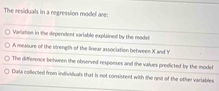 The residuals in a regression model are:
Variation in the dependent variable explained by the model
A measure of the strength of the linear association between X and Y
The difference between the observed responses and the values predicted by the model
Data collected from individuals that is not consistent with the rest of the other variables