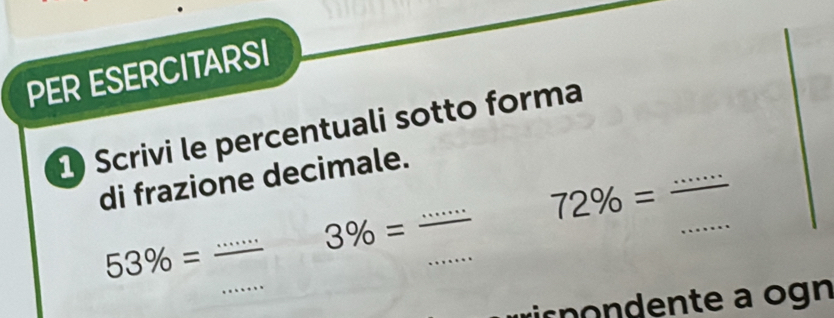 PER ESERCITARSI 
1 Scrivi le percentuali sotto forma 
_ 
di frazione decimale. 
_
72% =
_ 
_
3% =
_
53% = _ 
ir pondente a ogn