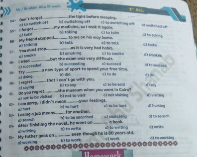 Mr / İbrahim Abu Shanab
1° Sec.
S4- Dan't forget_ the light before sleeping.
a) to switch off b) switching off c) to switching of d) switched off
SS- I forgot_
my medicine, so I took it again.
56- My friend stopped a) take _b) taking c) to take
d) to taking
to me on his way home.
a) talking
b) talk c) to talk d) talks
J- You must stop_
as it is very bad habit.
a) smoke
b) smoking c) to smoke d) smokes
58- I tried_
but the exam was very difficult.
a) succeeded b) succeeding c) succeed d) to succeed
59- Try _a new type of sport to spend your free time. c) to do d) do
a) doing b) did
60- I regret _that I can't go with you. b) to say c) to be said dì say
61- Do you regret a) saying _the museum when you were in Cairo? c) not visiting d) visiting
a) not to be visited b) not to visit
1- I am sorry, I didn't mean b) to hurt your feelings. c) to be hurt d) hurting
a) hurt
N- Losing a job means._ for another.
a) search b) to be searched c) searching d) to search
64- After finishing the novel, he went on _c) to writing a book. d) write
a) writing b) to write
65- My father goes on _even though he is 80 years old. d) to working
a) working b) to work c) work
I