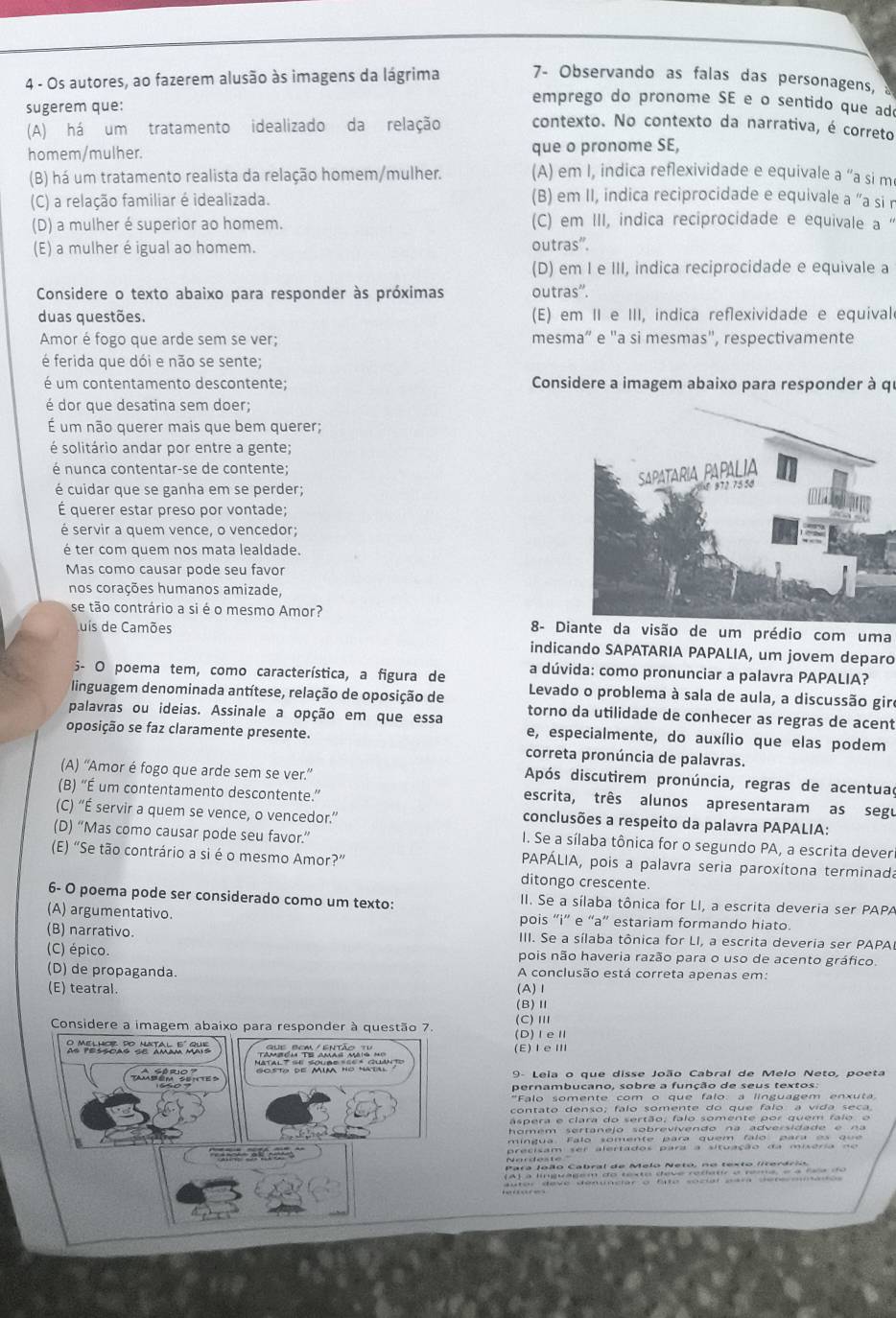 Os autores, ao fazerem alusão às imagens da lágrima 7- Observando as falas das personagens,
sugerem que:
emprego do pronome SE e o sentido que ad
(A) há um tratamento idealizado da relação contexto. No contexto da narrativa, é correto
homem/mulher. que o pronome SE,
(B) há um tratamento realista da relação homem/mulher. (A) em I, indica reflexividade e equivale a “a si m
(C) a relação familiar é idealizada. (B) em II, indica reciprocidade e equivale a “a si n
(D) a mulher é superior ao homem. (C) em III, indica reciprocidade e equivale a
(E) a mulher é igual ao homem. outras'.
(D) em I e III, indica reciprocidade e equivale a
Considere o texto abaixo para responder às próximas outras''.
duas questões. (E) em II e III, indica reflexividade e equivale
Amor é fogo que arde sem se ver; mesma” e "a si mesmas", respectivamente
é ferida que dói e não se sente;
é um contentamento descontente; Considere a imagem abaixo para responder à qu
é dor que desatina sem doer;
É um não querer mais que bem querer;
é solitário andar por entre a gente;
é nunca contentar-se de contente;
é cuidar que se ganha em se perder;
É querer estar preso por vontade;
é servir a quem vence, o vencedor;
é ter com quem nos mata lealdade.
Mas como causar pode seu favor
nos corações humanos amizade,
se tão contrário a si é o mesmo Amor? 8- Diante da visão de um prédio com uma
uis de Camões
indicando SAPATARIA PAPALIA, um jovem deparo
5- O poema tem, como característica, a figura de a dúvida: como pronunciar a palavra PAPALIA?
linguagem denominada antítese, relação de oposição de  Levado o problema à sala de aula, a discussão gire
palavras ou ideias. Assinale a opção em que essa torno da utilidade de conhecer as regras de acent
e, especialmente, do auxílio que elas podem
oposição se faz claramente presente. correta pronúncia de palavras.
Após discutirem pronúncia, regras de acentuad
(A) “Amor é fogo que arde sem se ver.” escrita, três alunos apresentaram as segu
(B) “É um contentamento descontente.”
(C) “É servir a quem se vence, o vencedor.”
conclusões a respeito da palavra PAPALIA:
(D) “Mas como causar pode seu favor.”
I. Se a sílaba tônica for o segundo PA, a escrita dever
(E) “Se tão contrário a si é o mesmo Amor?”  PAPÁLIA, pois a palavra seria paroxítona terminada
ditongo crescente.
6- O poema pode ser considerado como um texto: II. Se a sílaba tônica for LI, a escrita deveria ser PAPA
(A) argumentativo. pois “i” e “a” estariam formando hiato.
(B) narrativo.  III. Se a sílaba tônica for LI, a escrita deveria ser PAPAI
(C) épico. pois não haveria razão para o uso de acento gráfico.
(D) de propaganda. A conclusão está correta apenas em:
(E) teatral. (A)Ⅰ
(B)Ⅱ
(C)Ⅲ
(D)ⅠeⅡ
(E)ⅠeⅢ
9- Leia o que disse João Cabral de Melo Neto, poeta
pernambucano, sobre a função de seus textos:
'Falo somente com o que falo: a linguagem enxut
contato denso; falo somente do que falo a vida seca
aspera e clara do sertão, falo somente por quem falo o
homém sertanejo sobrevivendo na adversidade e na 
mingua. Falo somente para quem falo para e    que