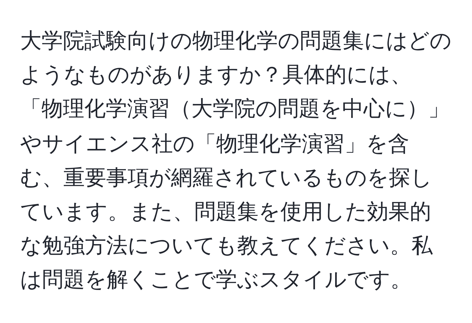 大学院試験向けの物理化学の問題集にはどのようなものがありますか？具体的には、「物理化学演習大学院の問題を中心に」やサイエンス社の「物理化学演習」を含む、重要事項が網羅されているものを探しています。また、問題集を使用した効果的な勉強方法についても教えてください。私は問題を解くことで学ぶスタイルです。