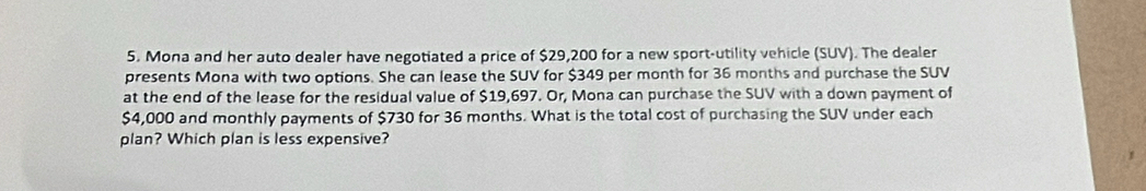 Mona and her auto dealer have negotiated a price of $29,200 for a new sport-utility vehicle (SUV). The dealer 
presents Mona with two options. She can lease the SUV for $349 per month for 36 months and purchase the SUV 
at the end of the lease for the residual value of $19,697. Or, Mona can purchase the SUV with a down payment of
$4,000 and monthly payments of $730 for 36 months. What is the total cost of purchasing the SUV under each 
plan? Which plan is less expensive?